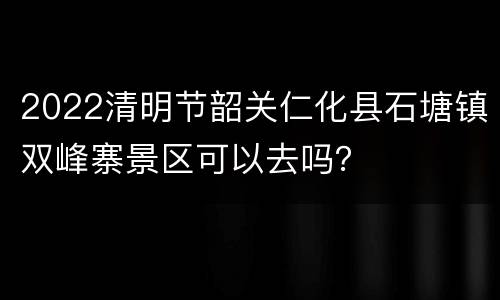 2022清明节韶关仁化县石塘镇双峰寨景区可以去吗？