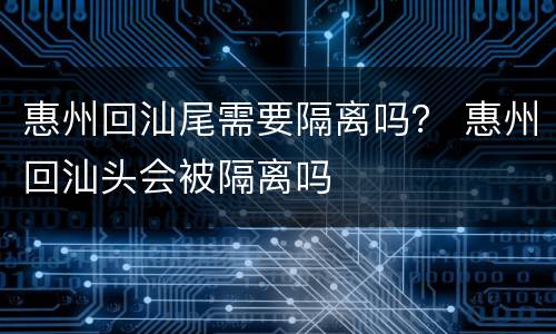 惠州回汕尾需要隔离吗？ 惠州回汕头会被隔离吗