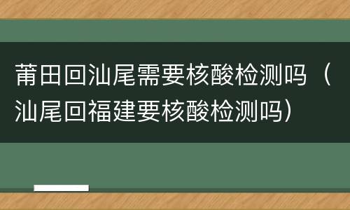 莆田回汕尾需要核酸检测吗（汕尾回福建要核酸检测吗）