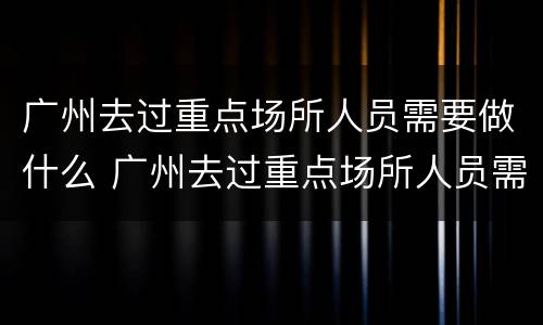 广州去过重点场所人员需要做什么 广州去过重点场所人员需要做什么检测