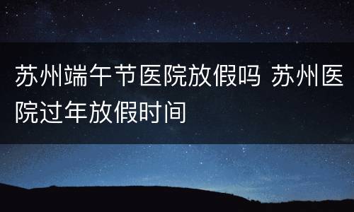 苏州端午节医院放假吗 苏州医院过年放假时间