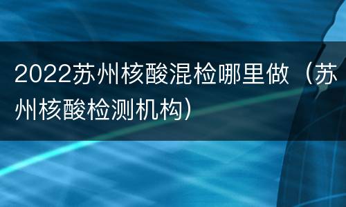 2022苏州核酸混检哪里做（苏州核酸检测机构）