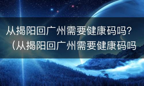 从揭阳回广州需要健康码吗？（从揭阳回广州需要健康码吗吗）
