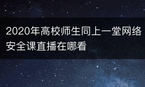 2020年高校师生同上一堂网络安全课直播在哪看