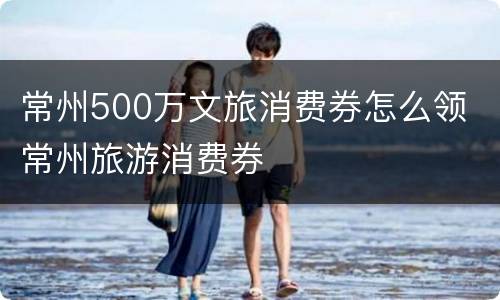 常州500万文旅消费券怎么领 常州旅游消费券