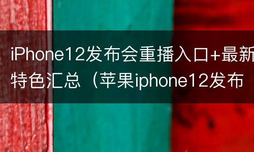 iPhone12发布会重播入口+最新特色汇总（苹果iphone12发布会直播回放）