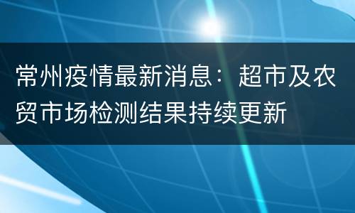 常州疫情最新消息：超市及农贸市场检测结果持续更新