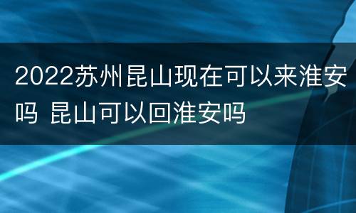 2022苏州昆山现在可以来淮安吗 昆山可以回淮安吗