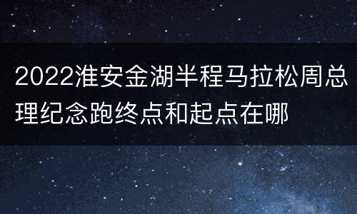 2022淮安金湖半程马拉松周总理纪念跑终点和起点在哪