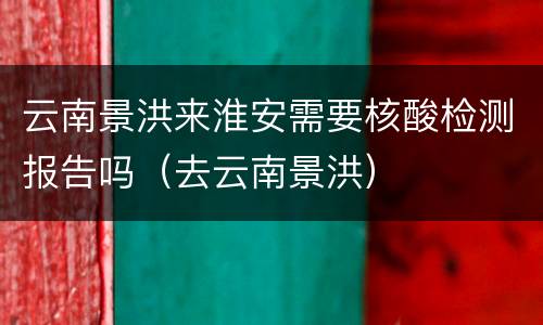 云南景洪来淮安需要核酸检测报告吗（去云南景洪）