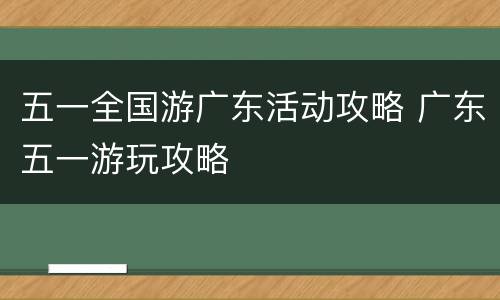 五一全国游广东活动攻略 广东五一游玩攻略