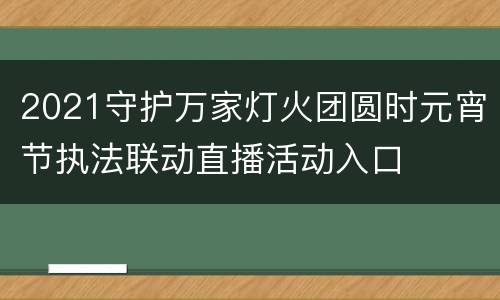 2021守护万家灯火团圆时元宵节执法联动直播活动入口
