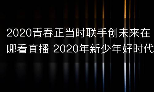 2020青春正当时联手创未来在哪看直播 2020年新少年好时代直播