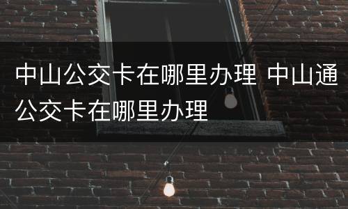 中山公交卡在哪里办理 中山通公交卡在哪里办理
