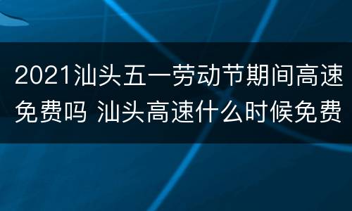 2021汕头五一劳动节期间高速免费吗 汕头高速什么时候免费