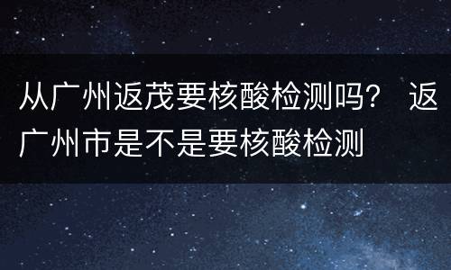 从广州返茂要核酸检测吗？ 返广州市是不是要核酸检测