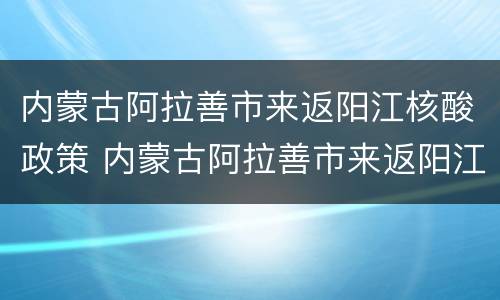内蒙古阿拉善市来返阳江核酸政策 内蒙古阿拉善市来返阳江核酸政策最新