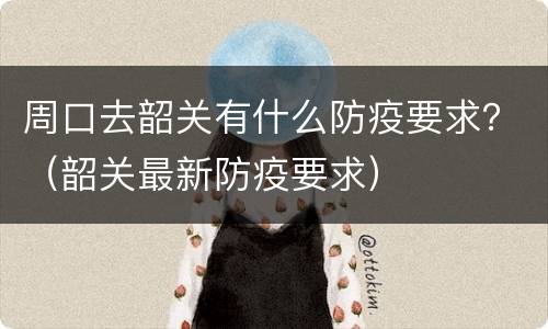 周口去韶关有什么防疫要求？（韶关最新防疫要求）