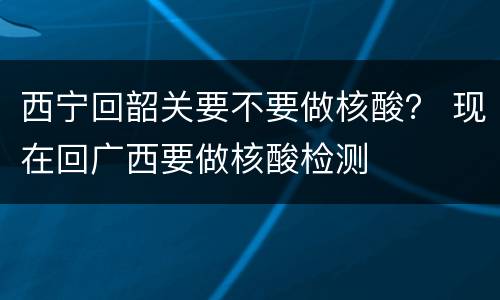 西宁回韶关要不要做核酸？ 现在回广西要做核酸检测
