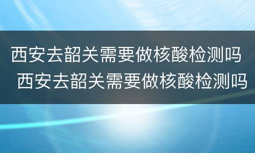 西安去韶关需要做核酸检测吗 西安去韶关需要做核酸检测吗现在