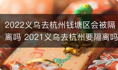 2022义乌去杭州钱塘区会被隔离吗 2021义乌去杭州要隔离吗