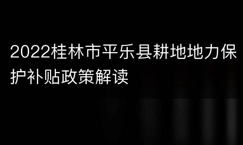 2022桂林市平乐县耕地地力保护补贴政策解读