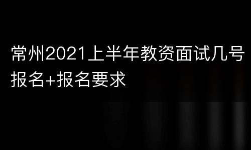 常州2021上半年教资面试几号报名+报名要求