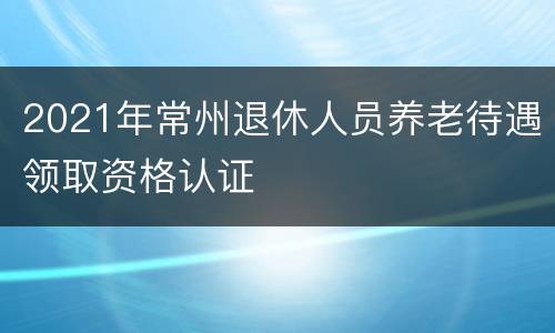 2021年常州退休人员养老待遇领取资格认证