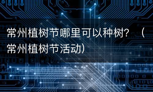 常州植树节哪里可以种树？（常州植树节活动）
