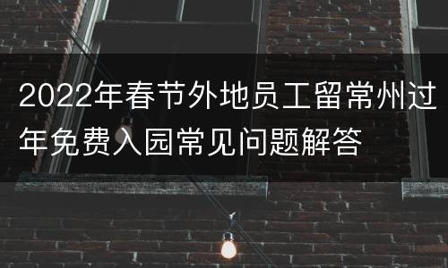 2022年春节外地员工留常州过年免费入园常见问题解答