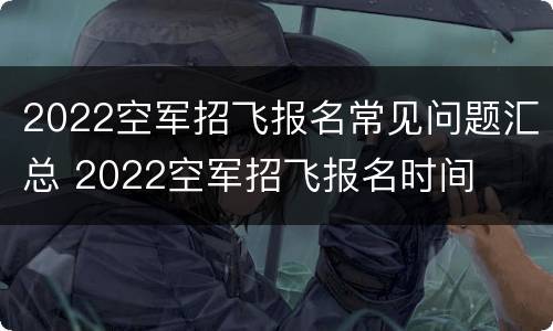 2022空军招飞报名常见问题汇总 2022空军招飞报名时间