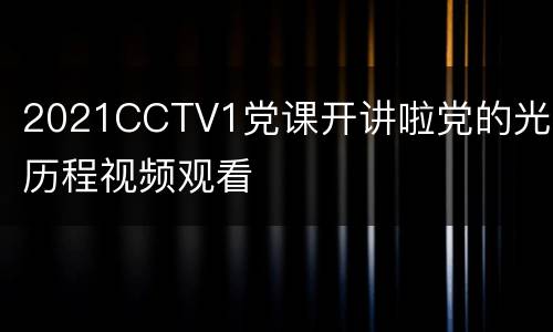 2021CCTV1党课开讲啦党的光辉历程视频观看