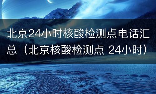 北京24小时核酸检测点电话汇总（北京核酸检测点 24小时）