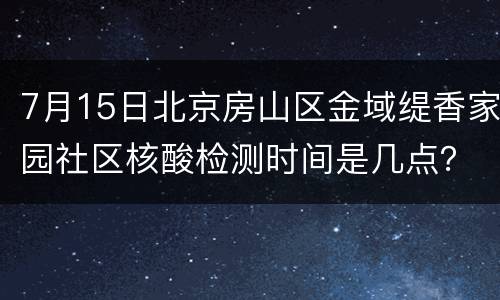 7月15日北京房山区金域缇香家园社区核酸检测时间是几点？