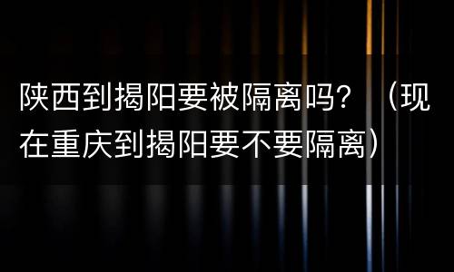 陕西到揭阳要被隔离吗？（现在重庆到揭阳要不要隔离）