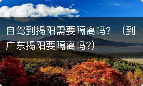 自驾到揭阳需要隔离吗？（到广东揭阳要隔离吗?）