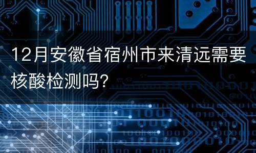 12月安徽省宿州市来清远需要核酸检测吗？