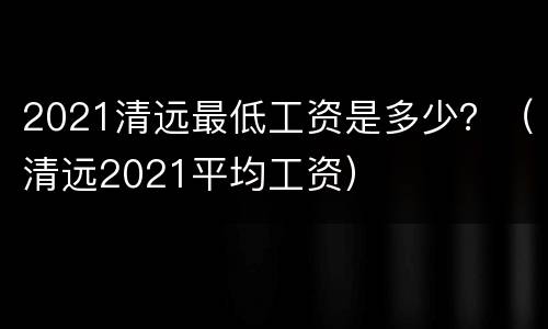 2021清远最低工资是多少？（清远2021平均工资）