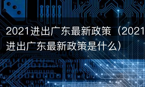 2021进出广东最新政策（2021进出广东最新政策是什么）