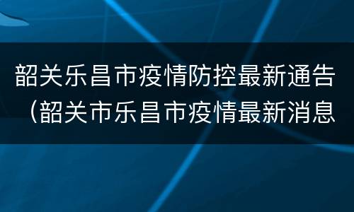 韶关乐昌市疫情防控最新通告（韶关市乐昌市疫情最新消息）