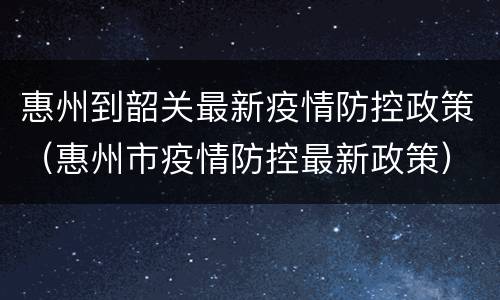 惠州到韶关最新疫情防控政策（惠州市疫情防控最新政策）