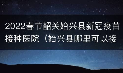 2022春节韶关始兴县新冠疫苗接种医院（始兴县哪里可以接种新冠疫苗）