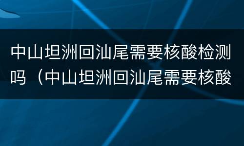 中山坦洲回汕尾需要核酸检测吗（中山坦洲回汕尾需要核酸检测吗现在）