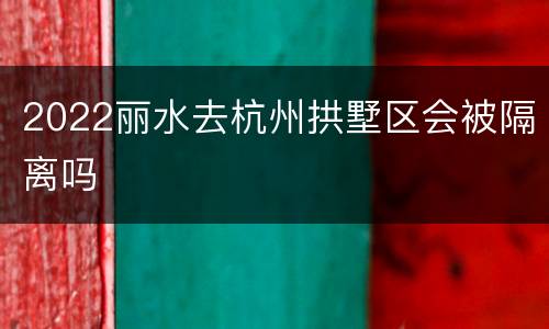 2022丽水去杭州拱墅区会被隔离吗