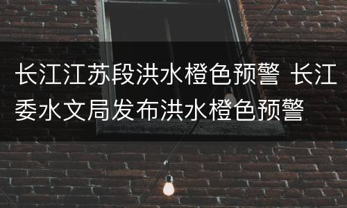 长江江苏段洪水橙色预警 长江委水文局发布洪水橙色预警