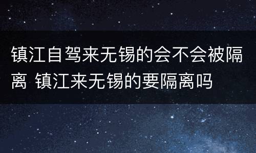 镇江自驾来无锡的会不会被隔离 镇江来无锡的要隔离吗