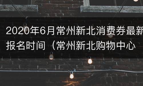 2020年6月常州新北消费券最新报名时间（常州新北购物中心）