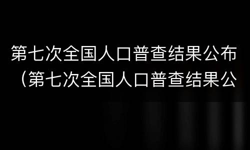 第七次全国人口普查结果公布（第七次全国人口普查结果公布全国人口共多少亿人）