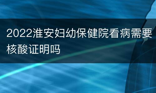 2022淮安妇幼保健院看病需要核酸证明吗