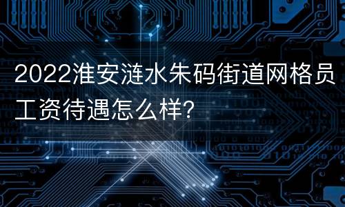 2022淮安涟水朱码街道网格员工资待遇怎么样？